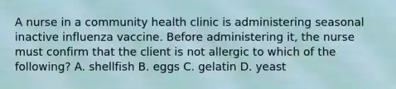 A nurse in a community health clinic is administering seasonal inactive influenza vaccine. Before administering it, the nurse must confirm that the client is not allergic to which of the following? A. shellfish B. eggs C. gelatin D. yeast