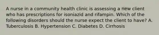 A nurse in a community health clinic is assessing a new client who has prescriptions for isoniazid and rifampin. Which of the following disorders should the nurse expect the client to have? A. Tuberculosis B. Hypertension C. Diabetes D. Cirrhosis