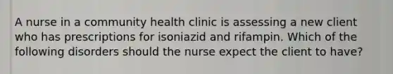 A nurse in a community health clinic is assessing a new client who has prescriptions for isoniazid and rifampin. Which of the following disorders should the nurse expect the client to have?