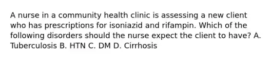 A nurse in a community health clinic is assessing a new client who has prescriptions for isoniazid and rifampin. Which of the following disorders should the nurse expect the client to have? A. Tuberculosis B. HTN C. DM D. Cirrhosis