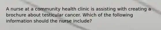 A nurse at a community health clinic is assisting with creating a brochure about testicular cancer. Which of the following information should the nurse include?