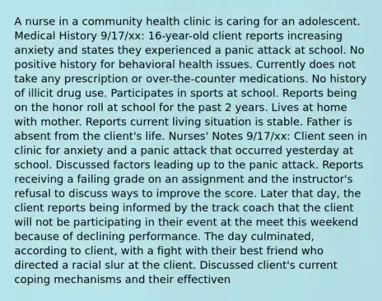 A nurse in a community health clinic is caring for an adolescent. Medical History 9/17/xx: 16-year-old client reports increasing anxiety and states they experienced a panic attack at school. No positive history for behavioral health issues. Currently does not take any prescription or over-the-counter medications. No history of illicit drug use. Participates in sports at school. Reports being on the honor roll at school for the past 2 years. Lives at home with mother. Reports current living situation is stable. Father is absent from the client's life. Nurses' Notes 9/17/xx: Client seen in clinic for anxiety and a panic attack that occurred yesterday at school. Discussed factors leading up to the panic attack. Reports receiving a failing grade on an assignment and the instructor's refusal to discuss ways to improve the score. Later that day, the client reports being informed by the track coach that the client will not be participating in their event at the meet this weekend because of declining performance. The day culminated, according to client, with a fight with their best friend who directed a racial slur at the client. Discussed client's current coping mechanisms and their effectiven