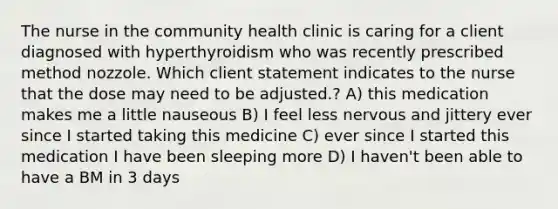 The nurse in the community health clinic is caring for a client diagnosed with hyperthyroidism who was recently prescribed method nozzole. Which client statement indicates to the nurse that the dose may need to be adjusted.? A) this medication makes me a little nauseous B) I feel less nervous and jittery ever since I started taking this medicine C) ever since I started this medication I have been sleeping more D) I haven't been able to have a BM in 3 days