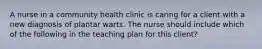 A nurse in a community health clinic is caring for a client with a new diagnosis of plantar warts. The nurse should include which of the following in the teaching plan for this client?