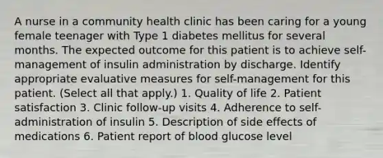 A nurse in a community health clinic has been caring for a young female teenager with Type 1 diabetes mellitus for several months. The expected outcome for this patient is to achieve self-management of insulin administration by discharge. Identify appropriate evaluative measures for self-management for this patient. (Select all that apply.) 1. Quality of life 2. Patient satisfaction 3. Clinic follow-up visits 4. Adherence to self-administration of insulin 5. Description of side effects of medications 6. Patient report of blood glucose level