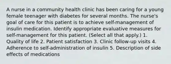 A nurse in a community health clinic has been caring for a young female teenager with diabetes for several months. The nurse's goal of care for this patient is to achieve self-management of insulin medication. Identify appropriate evaluative measures for self-management for this patient. (Select all that apply.) 1. Quality of life 2. Patient satisfaction 3. Clinic follow-up visits 4. Adherence to self-administration of insulin 5. Description of side effects of medications