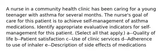 A nurse in a community health clinic has been caring for a young teenager with asthma for several months. The nurse's goal of care for this patient is to achieve self-management of asthma medications. Identify appropriate evaluative indicators for self-management for this patient. (Select all that apply.) a--Quality of life b--Patient satisfaction c--Use of clinic services d--Adherence to use of inhaler e--Description of side effects of medications