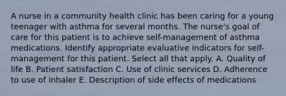 A nurse in a community health clinic has been caring for a young teenager with asthma for several months. The nurse's goal of care for this patient is to achieve self-management of asthma medications. Identify appropriate evaluative indicators for self-management for this patient. Select all that apply. A. Quality of life B. Patient satisfaction C. Use of clinic services D. Adherence to use of inhaler E. Description of side effects of medications