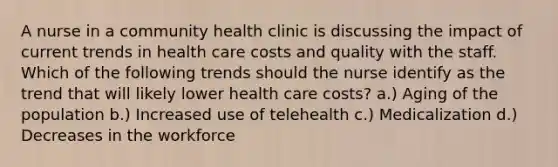 A nurse in a community health clinic is discussing the impact of current trends in health care costs and quality with the staff. Which of the following trends should the nurse identify as the trend that will likely lower health care costs? a.) Aging of the population b.) Increased use of telehealth c.) Medicalization d.) Decreases in the workforce