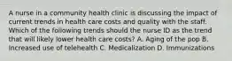 A nurse in a community health clinic is discussing the impact of current trends in health care costs and quality with the staff. Which of the following trends should the nurse ID as the trend that will likely lower health care costs? A. Aging of the pop B. Increased use of telehealth C. Medicalization D. Immunizations