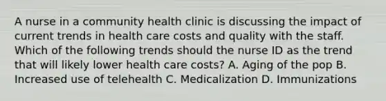 A nurse in a community health clinic is discussing the impact of current trends in health care costs and quality with the staff. Which of the following trends should the nurse ID as the trend that will likely lower health care costs? A. Aging of the pop B. Increased use of telehealth C. Medicalization D. Immunizations