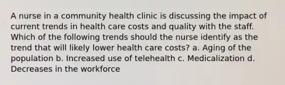 A nurse in a community health clinic is discussing the impact of current trends in health care costs and quality with the staff. Which of the following trends should the nurse identify as the trend that will likely lower health care costs? a. Aging of the population b. Increased use of telehealth c. Medicalization d. Decreases in the workforce