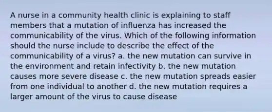 A nurse in a community health clinic is explaining to staff members that a mutation of influenza has increased the communicability of the virus. Which of the following information should the nurse include to describe the effect of the communicability of a virus? a. the new mutation can survive in the environment and retain infectivity b. the new mutation causes more severe disease c. the new mutation spreads easier from one individual to another d. the new mutation requires a larger amount of the virus to cause disease