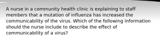 A nurse in a community health clinic is explaining to staff members that a mutation of influenza has increased the communicability of the virus. Which of the following information should the nurse include to describe the effect of communicability of a virus?