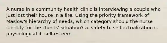 A nurse in a community health clinic is interviewing a couple who just lost their house in a fire. Using the priority framework of Maslow's hierarchy of needs, which category should the nurse identify for the clients' situation? a. safety b. self-actualization c. physiological d. self-esteem