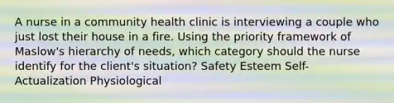 A nurse in a community health clinic is interviewing a couple who just lost their house in a fire. Using the priority framework of Maslow's hierarchy of needs, which category should the nurse identify for the client's situation? Safety Esteem Self-Actualization Physiological