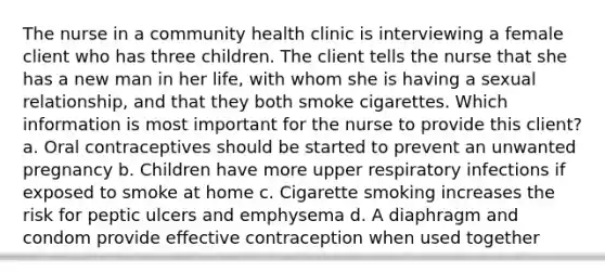 The nurse in a community health clinic is interviewing a female client who has three children. The client tells the nurse that she has a new man in her life, with whom she is having a sexual relationship, and that they both smoke cigarettes. Which information is most important for the nurse to provide this client? a. Oral contraceptives should be started to prevent an unwanted pregnancy b. Children have more upper respiratory infections if exposed to smoke at home c. Cigarette smoking increases the risk for peptic ulcers and emphysema d. A diaphragm and condom provide effective contraception when used together