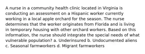 A nurse in a community health clinic located in Virginia is conducting an assessment on a Hispanic worker currently working in a local apple orchard for the season. The nurse determines that the worker originates from Florida and is living in temporary housing with other orchard workers. Based on this information, the nurse should integrate the special needs of what vulnerable population? a. Underinsured b. Undocumented aliens c. Seasonal farmworkers d. Migrant farmworkers