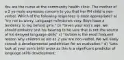 You are the nurse at the community health clinic. The mother of a 2 yo male expresses concern to you that her PH child is non-verbal. Which of the following responses is most appropriate? a) "try not to worry. Language milestones vary. Boys have a tendency to lag behind girls." b) "Given your son's age, we should probably test his hearing to be sure that is not the source of his delayed language skills" c) "Autism is the most frequent reason why children as old as 2 you are non-verbal. We will likely consult a developmental pediatrician for an evaluation." d) "Lets look at your son's birth order as this is a significant predictor of language skills development: