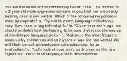 You are the nurse at the community health clinic. The mother of a 2-year-old male expresses concern to you that her previously healthy child is non-verbal. Which of the following responses is most appropriate? a. "Try not to worry. Language milestones vary. Boys tend to lag behind girls." b. "Given your son's age, we should probably test his hearing to be sure that is not the source of his delayed language skills." c. "Autism is the most frequent reason why children as old as 2 years of age are non-verbal. We will likely consult a developmental pediatrician for an evaluation." d. "Let's look at your son's birth order as this is a significant predictor of language skills development."