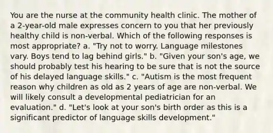 You are the nurse at the community health clinic. The mother of a 2-year-old male expresses concern to you that her previously healthy child is non-verbal. Which of the following responses is most appropriate? a. "Try not to worry. Language milestones vary. Boys tend to lag behind girls." b. "Given your son's age, we should probably test his hearing to be sure that is not the source of his delayed language skills." c. "Autism is the most frequent reason why children as old as 2 years of age are non-verbal. We will likely consult a developmental pediatrician for an evaluation." d. "Let's look at your son's birth order as this is a significant predictor of language skills development."