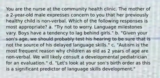 You are the nurse at the community health clinic. The mother of a 2-year-old male expresses concern to you that her previously healthy child is non-verbal. Which of the following responses is most appropriate? a. "Try not to worry. Language milestones vary. Boys have a tendency to lag behind girls." b. "Given your son's age, we should probably test his hearing to be sure that is not the source of his delayed language skills." c. "Autism is the most frequent reason why children as old as 2 years of age are non-verbal. We will likely consult a developmental pediatrician for an evaluation." d. "Let's look at your son's birth order as this is a significant predictor of language skills development."