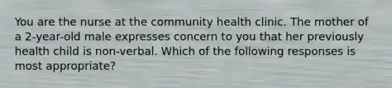 You are the nurse at the community health clinic. The mother of a 2-year-old male expresses concern to you that her previously health child is non-verbal. Which of the following responses is most appropriate?