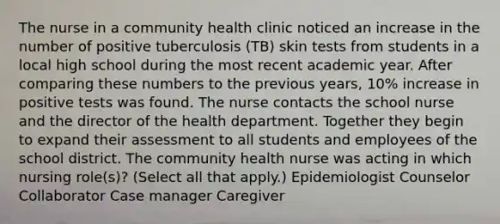 The nurse in a community health clinic noticed an increase in the number of positive tuberculosis (TB) skin tests from students in a local high school during the most recent academic year. After comparing these numbers to the previous years, 10% increase in positive tests was found. The nurse contacts the school nurse and the director of the health department. Together they begin to expand their assessment to all students and employees of the school district. The community health nurse was acting in which nursing role(s)? (Select all that apply.) Epidemiologist Counselor Collaborator Case manager Caregiver