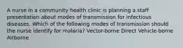 A nurse in a community health clinic is planning a staff presentation about modes of transmission for infectious diseases. Which of the following modes of transmission should the nurse identify for malaria? Vector-borne Direct Vehicle-borne Airborne