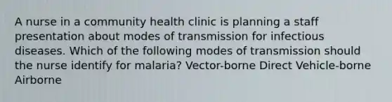 A nurse in a community health clinic is planning a staff presentation about modes of transmission for infectious diseases. Which of the following modes of transmission should the nurse identify for malaria? Vector-borne Direct Vehicle-borne Airborne