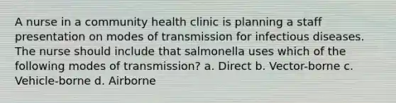 A nurse in a community health clinic is planning a staff presentation on modes of transmission for infectious diseases. The nurse should include that salmonella uses which of the following modes of transmission? a. Direct b. Vector-borne c. Vehicle-borne d. Airborne