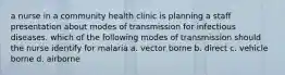 a nurse in a community health clinic is planning a staff presentation about modes of transmission for infectious diseases. which of the following modes of transmission should the nurse identify for malaria a. vector borne b. direct c. vehicle borne d. airborne