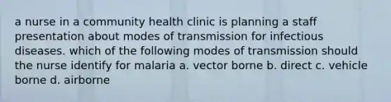 a nurse in a community health clinic is planning a staff presentation about modes of transmission for infectious diseases. which of the following modes of transmission should the nurse identify for malaria a. vector borne b. direct c. vehicle borne d. airborne