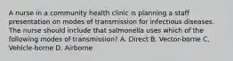 A nurse in a community health clinic is planning a staff presentation on modes of transmission for infectious diseases. The nurse should include that salmonella uses which of the following modes of transmission? A. Direct B. Vector-borne C. Vehicle-borne D. Airborne