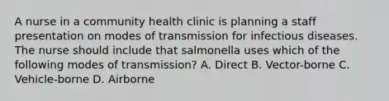 A nurse in a community health clinic is planning a staff presentation on modes of transmission for infectious diseases. The nurse should include that salmonella uses which of the following modes of transmission? A. Direct B. Vector-borne C. Vehicle-borne D. Airborne