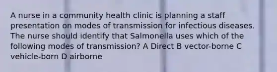 A nurse in a community health clinic is planning a staff presentation on modes of transmission for infectious diseases. The nurse should identify that Salmonella uses which of the following modes of transmission? A Direct B vector-borne C vehicle-born D airborne