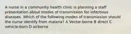 A nurse in a community health clinic is planning a staff presentation about modes of transmission for infectious diseases. Which of the following modes of transmission should the nurse identify from malaria? A Vector-borne B direct C vehicle-born D airborne