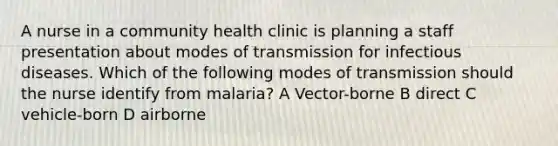 A nurse in a community health clinic is planning a staff presentation about modes of transmission for infectious diseases. Which of the following modes of transmission should the nurse identify from malaria? A Vector-borne B direct C vehicle-born D airborne