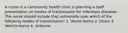 A nurse in a community health clinic is planning a staff presentation on modes of transmission for infectious diseases. The nurse should include that salmonella uses which of the following modes of transmission? 1. Vector-borne 2. Direct 3. Vehicle-borne 4. Airborne