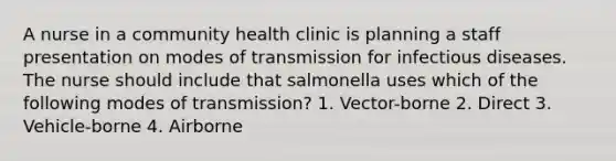 A nurse in a community health clinic is planning a staff presentation on modes of transmission for infectious diseases. The nurse should include that salmonella uses which of the following modes of transmission? 1. Vector-borne 2. Direct 3. Vehicle-borne 4. Airborne