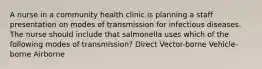 A nurse in a community health clinic is planning a staff presentation on modes of transmission for infectious diseases. The nurse should include that salmonella uses which of the following modes of transmission? Direct Vector-borne Vehicle-borne Airborne