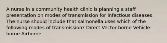 A nurse in a community health clinic is planning a staff presentation on modes of transmission for infectious diseases. The nurse should include that salmonella uses which of the following modes of transmission? Direct Vector-borne Vehicle-borne Airborne