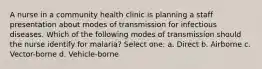 A nurse in a community health clinic is planning a staff presentation about modes of transmission for infectious diseases. Which of the following modes of transmission should the nurse identify for malaria? Select one: a. Direct b. Airborne c. Vector-borne d. Vehicle-borne