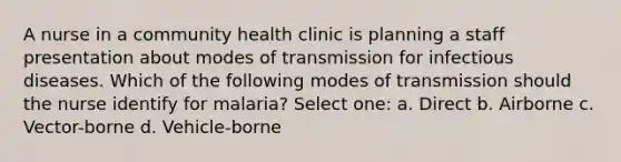 A nurse in a community health clinic is planning a staff presentation about modes of transmission for infectious diseases. Which of the following modes of transmission should the nurse identify for malaria? Select one: a. Direct b. Airborne c. Vector-borne d. Vehicle-borne