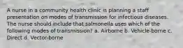 A nurse in a community health clinic is planning a staff presentation on modes of transmission for infectious diseases. The nurse should include that salmonella uses which of the following modes of transmission? a. Airborne b. Vehicle-borne c. Direct d. Vector-borne