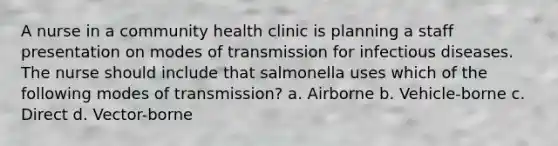 A nurse in a community health clinic is planning a staff presentation on modes of transmission for infectious diseases. The nurse should include that salmonella uses which of the following modes of transmission? a. Airborne b. Vehicle-borne c. Direct d. Vector-borne