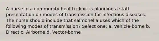 A nurse in a community health clinic is planning a staff presentation on modes of transmission for infectious diseases. The nurse should include that salmonella uses which of the following modes of transmission? Select one: a. Vehicle-borne b. Direct c. Airborne d. Vector-borne