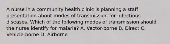 A nurse in a community health clinic is planning a staff presentation about modes of transmission for infectious diseases. Which of the following modes of transmission should the nurse identify for malaria? A. Vector-borne B. Direct C. Vehicle-borne D. Airborne