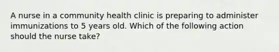 A nurse in a community health clinic is preparing to administer immunizations to 5 years old. Which of the following action should the nurse take?