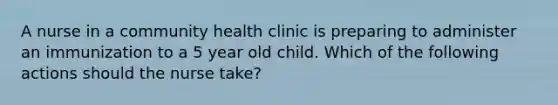 A nurse in a community health clinic is preparing to administer an immunization to a 5 year old child. Which of the following actions should the nurse take?